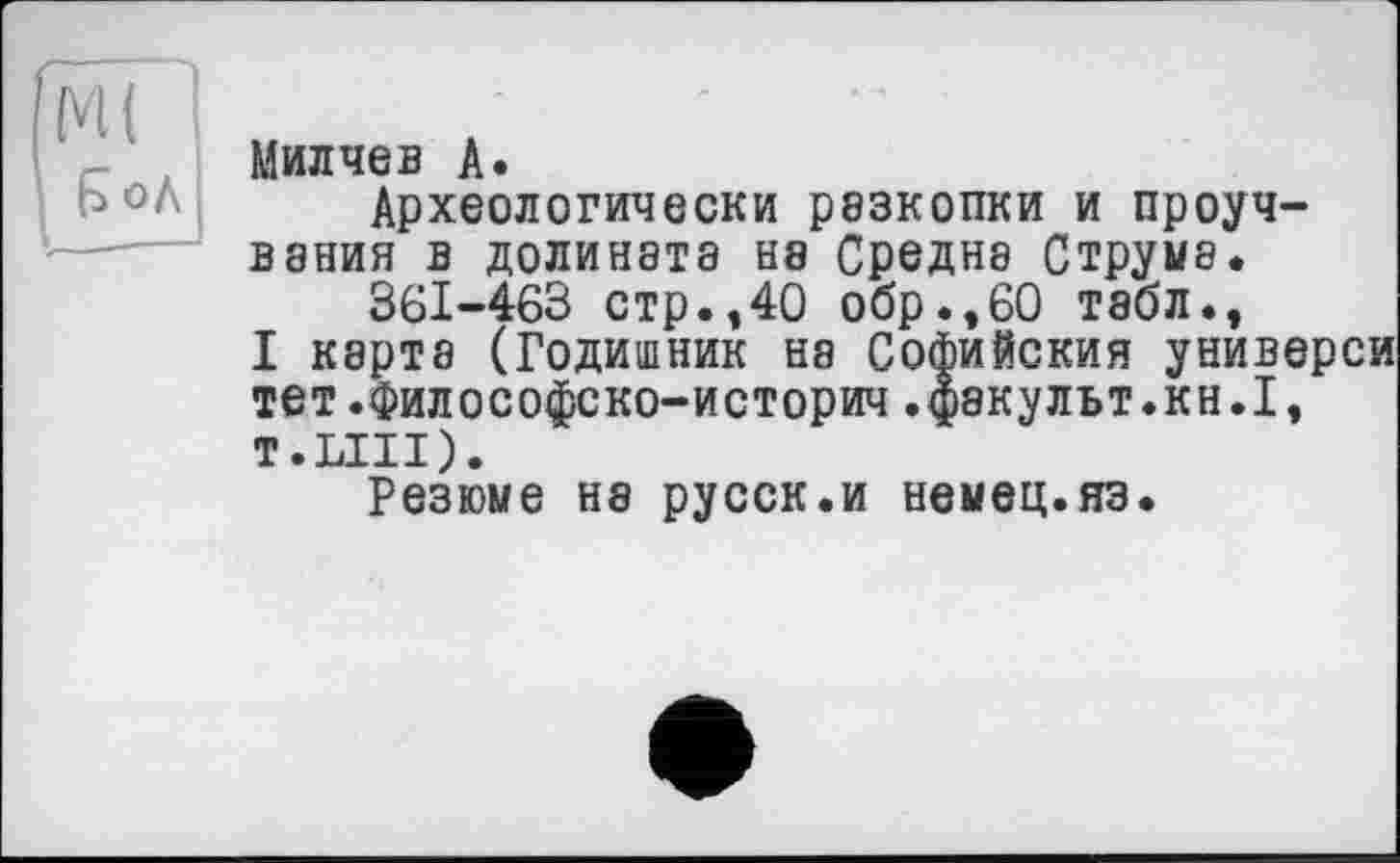 ﻿£ оЛ
Милчев А.
Археологически резкопки и проуч-вания в долината на Средне Струма.
36І-463 стр.,40 обр.,60 табл.,
I карта (Годишник на Софийский универси тет.философско-историч.факульт.кн.1, т.ЫП).
Резюме на русск.и немец.яз.